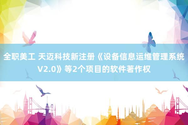 全职美工 天迈科技新注册《设备信息运维管理系统V2.0》等2个项目的软件著作权