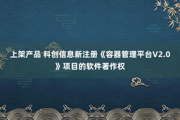 上架产品 科创信息新注册《容器管理平台V2.0》项目的软件著作权