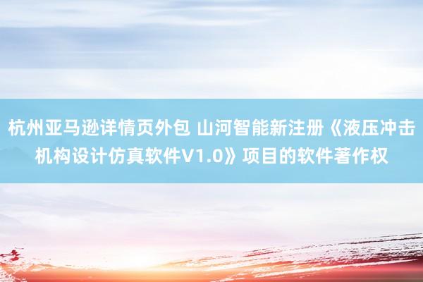 杭州亚马逊详情页外包 山河智能新注册《液压冲击机构设计仿真软件V1.0》项目的软件著作权