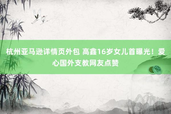 杭州亚马逊详情页外包 高鑫16岁女儿首曝光！爱心国外支教网友点赞